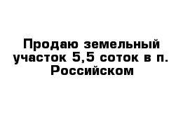 Продаю земельный участок 5,5 соток в п. Российском